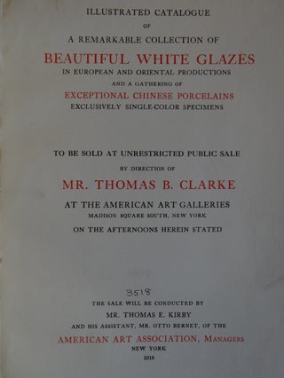 Illustrated Catalogue of a Remarkable Collection of Beautiful White Glazes in European and Oriental Productions and a Gathering of Exceptional Chinese Porcelains, Exclusively Single-Color Specimens to be Sold at Unrestricted Public Sale by Direction of Mr. Thomas B. Clarke at The American Art Galleries, Madison Square South, New York, on the Afternoons Herein Stated