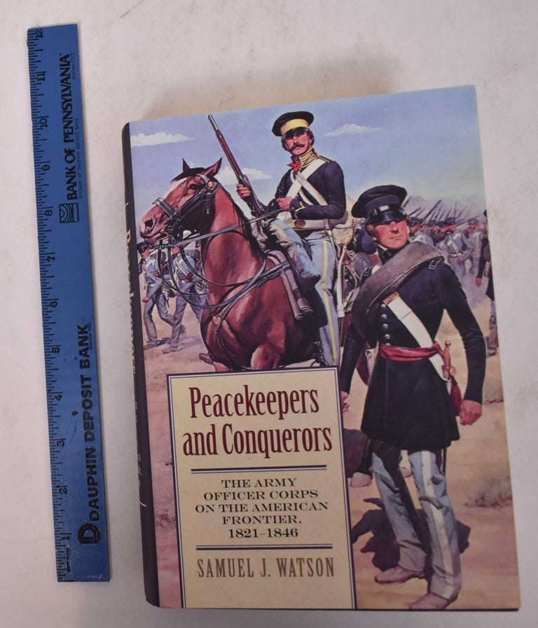 Item #169784 Peacekeepers and Conquerors: The Army Officer Corps on the American Frontier, 1821-1846. Samuel J. Watson.