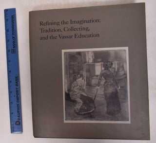 Item #171527 Refining the Imagination: Tradition, Collecting, and the Vassar Education. James...